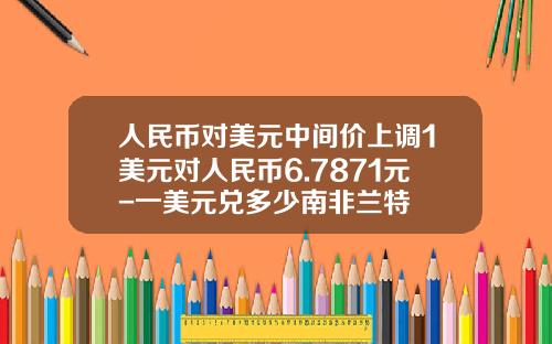 人民币对美元中间价上调1美元对人民币6.7871元-一美元兑多少南非兰特