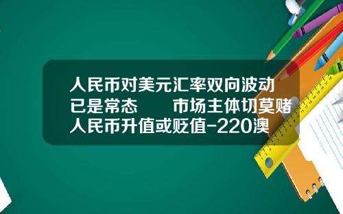 人民币对美元汇率双向波动已是常态――市场主体切莫赌人民币升值或贬值-220澳元是多少人民币