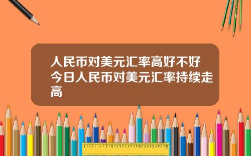 人民币对美元汇率高好不好今日人民币对美元汇率持续走高