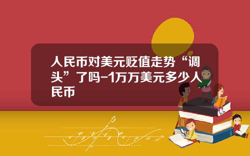 人民币对美元贬值走势“调头”了吗-1万万美元多少人民币