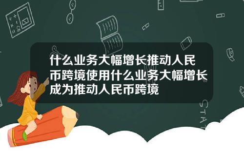 什么业务大幅增长推动人民币跨境使用什么业务大幅增长成为推动人民币跨境