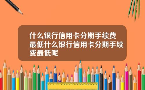 什么银行信用卡分期手续费最低什么银行信用卡分期手续费最低呢