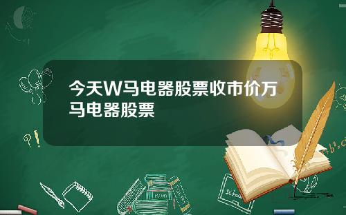 今天W马电器股票收市价万马电器股票