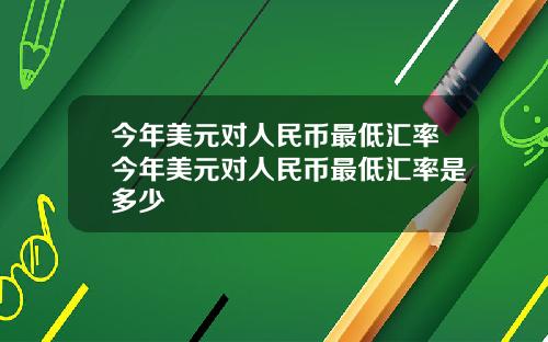 今年美元对人民币最低汇率今年美元对人民币最低汇率是多少