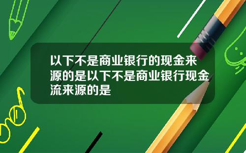 以下不是商业银行的现金来源的是以下不是商业银行现金流来源的是