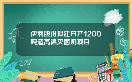 伊利股份拟建日产1200吨超高温灭菌奶项目