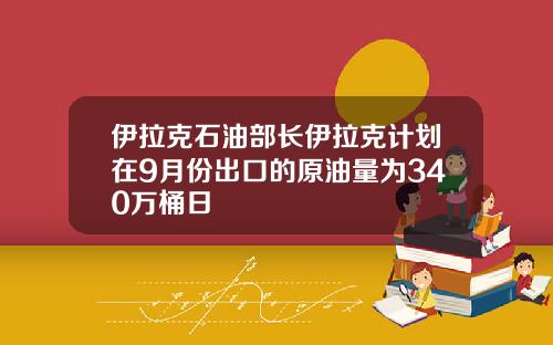 伊拉克石油部长伊拉克计划在9月份出口的原油量为340万桶日
