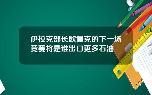 伊拉克部长欧佩克的下一场竞赛将是谁出口更多石油