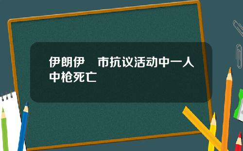 伊朗伊澤市抗议活动中一人中枪死亡