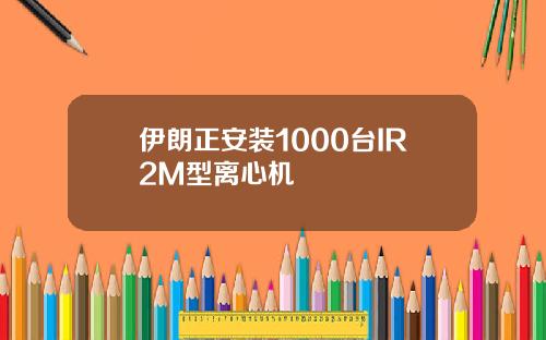 伊朗正安装1000台IR2M型离心机