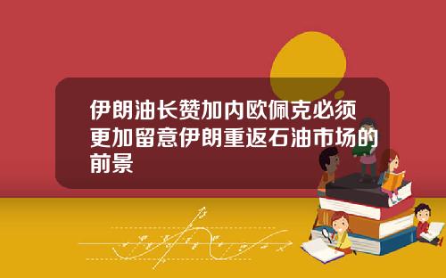 伊朗油长赞加内欧佩克必须更加留意伊朗重返石油市场的前景