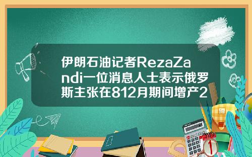 伊朗石油记者RezaZandi一位消息人士表示俄罗斯主张在812月期间增产200万桶日