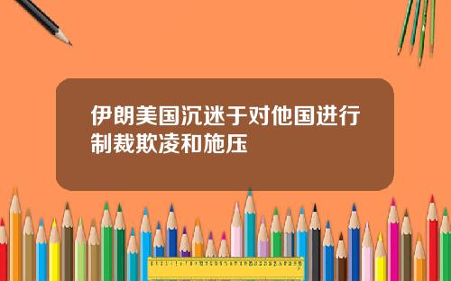 伊朗美国沉迷于对他国进行制裁欺凌和施压