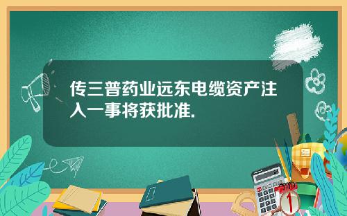传三普药业远东电缆资产注入一事将获批准.