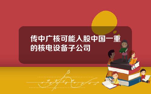 传中广核可能入股中国一重的核电设备子公司