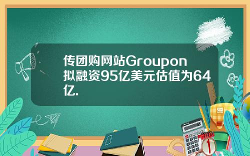 传团购网站Groupon拟融资95亿美元估值为64亿.