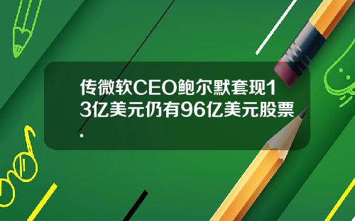 传微软CEO鲍尔默套现13亿美元仍有96亿美元股票.
