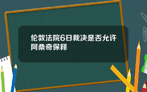 伦敦法院6日裁决是否允许阿桑奇保释