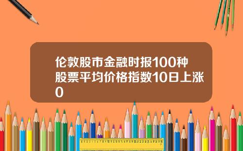 伦敦股市金融时报100种股票平均价格指数10日上涨0