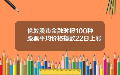 伦敦股市金融时报100种股票平均价格指数22日上涨