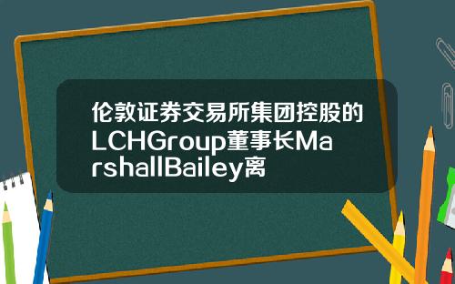 伦敦证券交易所集团控股的LCHGroup董事长MarshallBailey离职