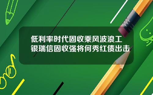低利率时代固收乘风波浪工银瑞信固收强将何秀红债出击