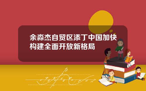 余淼杰自贸区添丁中国加快构建全面开放新格局