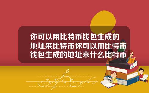 你可以用比特币钱包生成的地址来比特币你可以用比特币钱包生成的地址来什么比特币