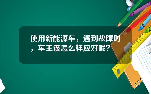 使用新能源车，遇到故障时，车主该怎么样应对呢？