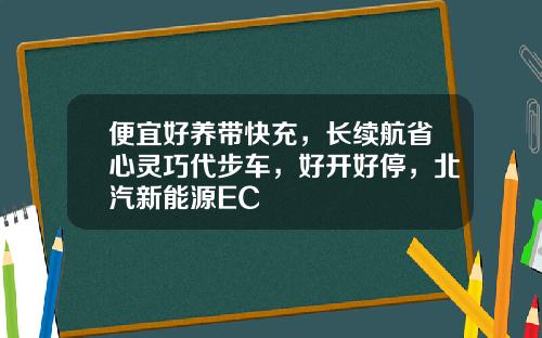 便宜好养带快充,长续航省心灵巧代步车,好开好停,北汽新能源EC
