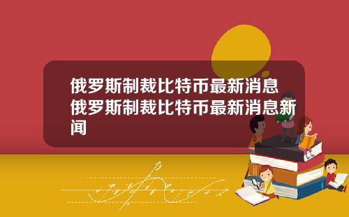 俄罗斯制裁比特币最新消息俄罗斯制裁比特币最新消息新闻