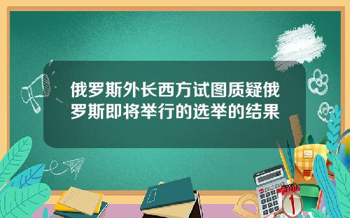 俄罗斯外长西方试图质疑俄罗斯即将举行的选举的结果