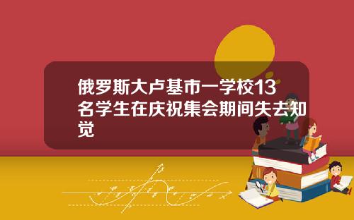 俄罗斯大卢基市一学校13名学生在庆祝集会期间失去知觉