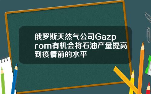 俄罗斯天然气公司Gazprom有机会将石油产量提高到疫情前的水平