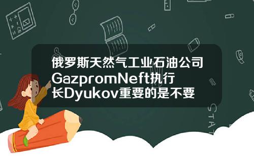 俄罗斯天然气工业石油公司GazpromNeft执行长Dyukov重要的是不要让石油市场过热