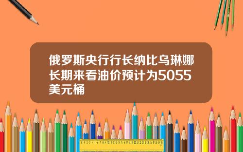 俄罗斯央行行长纳比乌琳娜长期来看油价预计为5055美元桶