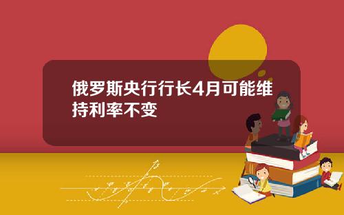 俄罗斯央行行长4月可能维持利率不变