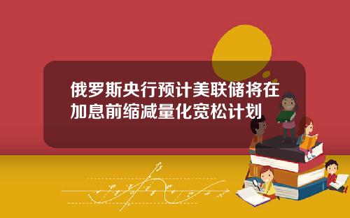 俄罗斯央行预计美联储将在加息前缩减量化宽松计划