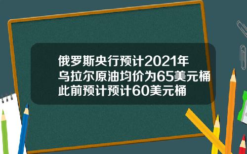 俄罗斯央行预计2021年乌拉尔原油均价为65美元桶此前预计预计60美元桶