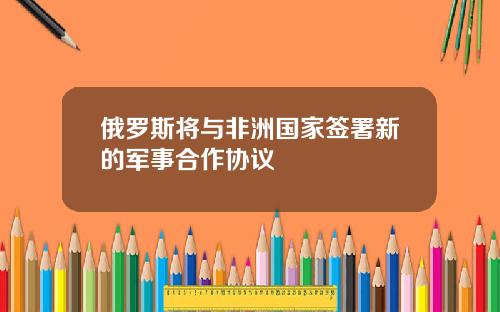 俄罗斯将与非洲国家签署新的军事合作协议