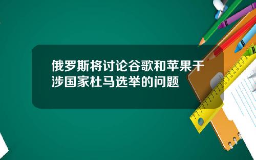 俄罗斯将讨论谷歌和苹果干涉国家杜马选举的问题