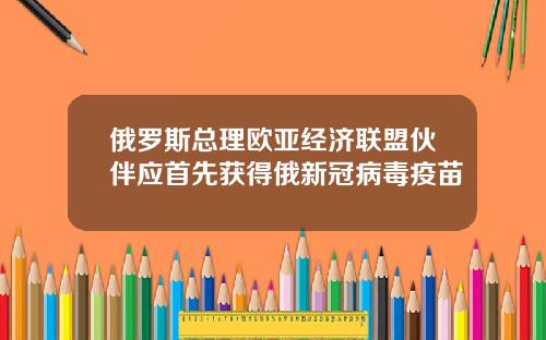 俄罗斯总理欧亚经济联盟伙伴应首先获得俄新冠病毒疫苗