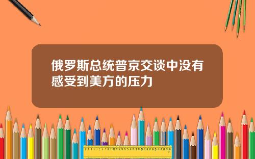 俄罗斯总统普京交谈中没有感受到美方的压力