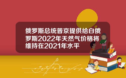俄罗斯总统普京提供给白俄罗斯2022年天然气价格将维持在2021年水平
