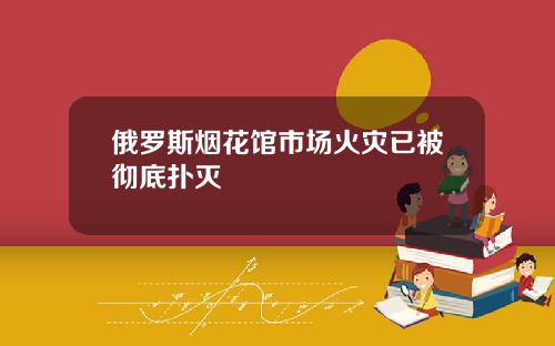俄罗斯烟花馆市场火灾已被彻底扑灭