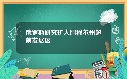 俄罗斯研究扩大阿穆尔州超前发展区