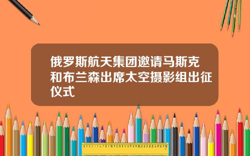 俄罗斯航天集团邀请马斯克和布兰森出席太空摄影组出征仪式