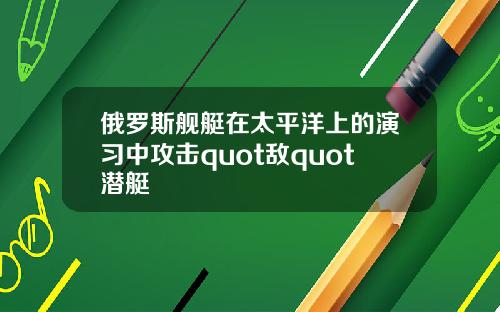 俄罗斯舰艇在太平洋上的演习中攻击quot敌quot潜艇