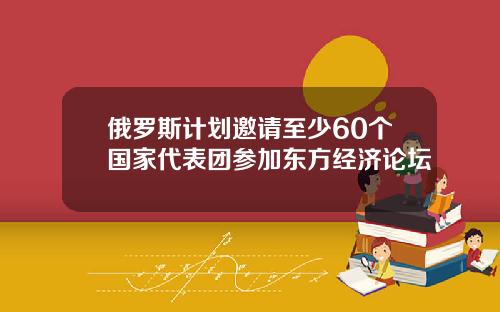 俄罗斯计划邀请至少60个国家代表团参加东方经济论坛