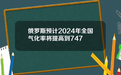 俄罗斯预计2024年全国气化率将提高到747